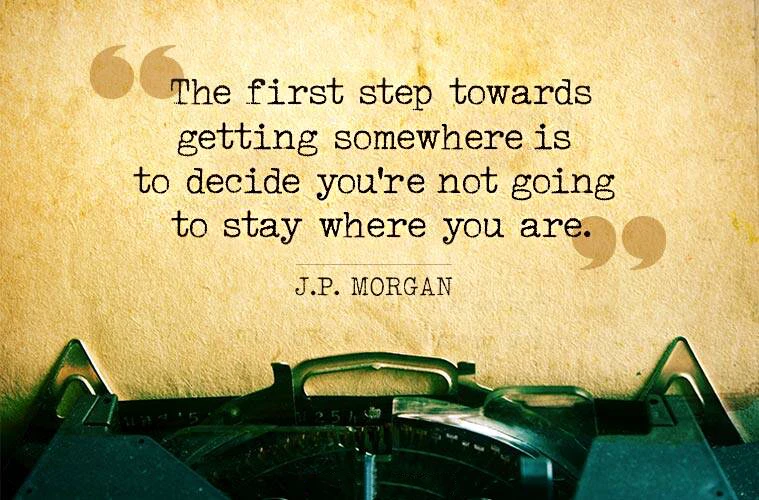 The First Step Towards Getting Somewhere Is To Decide Youre Not Going To Stay Where You Are. J.P. MORGAN